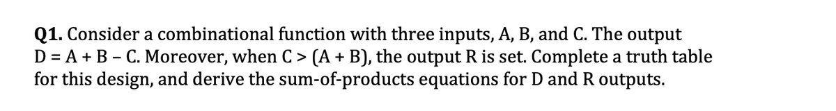 Q1. Consider a combinational function with three inputs, A, B, and C. The output
D = A + B – C. Moreover, when C > (A + B), the output R is set. Complete a truth table
for this design, and derive the sum-of-products equations for D and R outputs.
