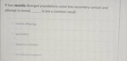 If two recently diverged populations come into secondary contact and
attempt to breed, is/are a common result.
hybrid offspring
coeciation
cogpe an
mechanical isolanon
