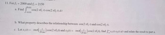 11. For fi = 2000 and 2 = 2150
%3D
a. Find
cos(2 rfj ) cos(2 zfz ) dt
Lo01
b. What property describes the relationship between cos(2 afj ) and cos(2 rfz ().
c. Let x() = rect ) cos(2 rfjt) and x2() = rect
cos(2 nfzt), find x() x() dt and relate the result to part a.
20 ms
