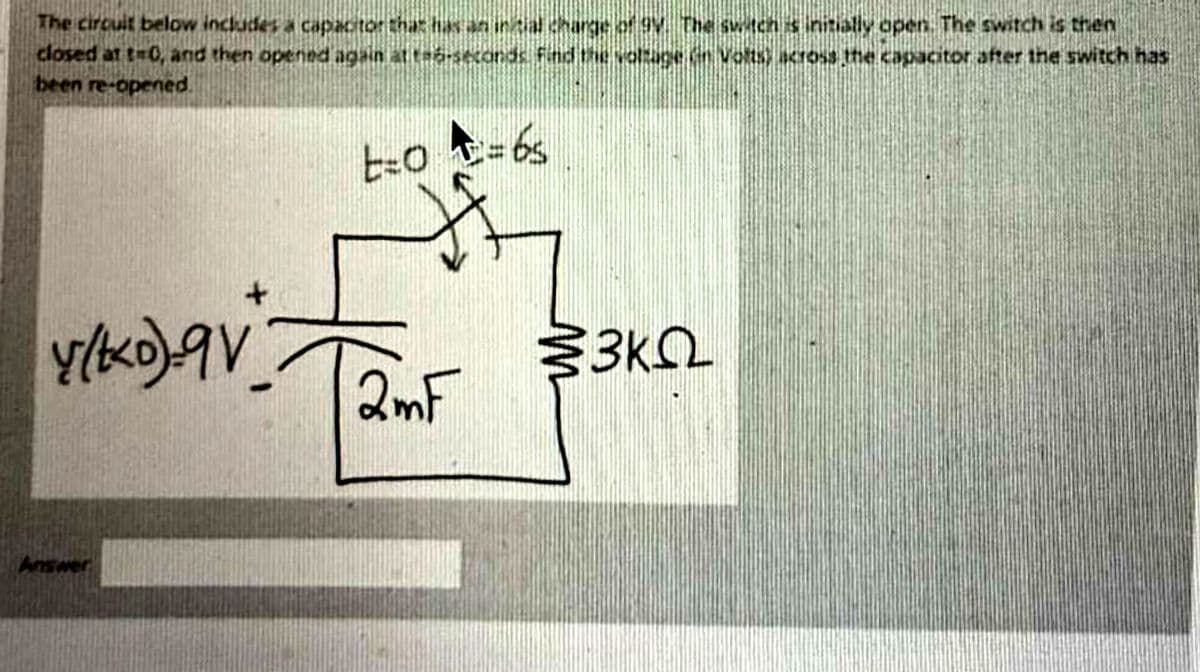 The circuit below includes a capactor that ha an intial charge of 9V The svtch is initially open. The switch is then
closed at t-0, and then opennd again at ta-seconds Find the voltage n Volts) across the capacitor after the switch has
been re-opened.
- 6s
2mF
Answer
