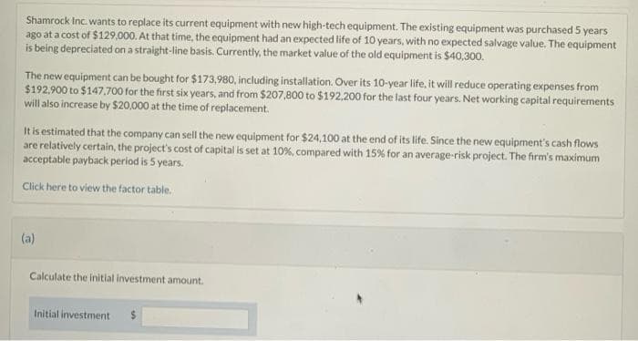 Shamrock Inc. wants to replace its current equipment with new high-tech equipment. The existing equipment was purchased 5 years
ago at a cost of $129,000. At that time, the equipment had an expected life of 10 years, with no expected salvage value. The equipment
is being depreciated on a straight-line basis. Currently, the market value of the old equipment is $40,300.
The new equipment can be bought for $173,980, including installation. Over its 10-year life, it will reduce operating expenses from
$192,900 to $147,700 for the first six years, and from $207,800 to $192,200 for the last four years. Net working capital requirements
will also increase by $20,000 at the time of replacement.
It is estimated that the company can sell the new equipment for $24,100 at the end of its life. Since the new equipment's cash flows
are relatively certain, the project's cost of capital is set at 10%, compared with 15% for an average-risk project. The firm's maximum
acceptable payback period is 5 years.
Click here to view the factor table.
(a)
Calculate the initial investment amount.
Initial investment $