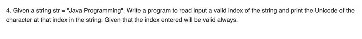 4. Given a string str = "Java Programming". Write a program to read input a valid index
the string and print the Unicode of the
character at that index in the string. Given that the index entered will be valid always.
