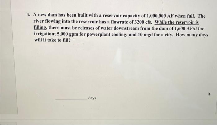 4. A new dam has been built with a reservoir capacity of 1,000,000 AF when full. The
river flowing into the reservoir has a flowrate of 3200 cfs. While the reservoir is
filling, there must be releases of water downstream from the dam of 1,600 AF/d for
irrigation; 5,000 gpm for powerplant cooling; and 10 mgd for a city. How many days
will it take to fill?
days