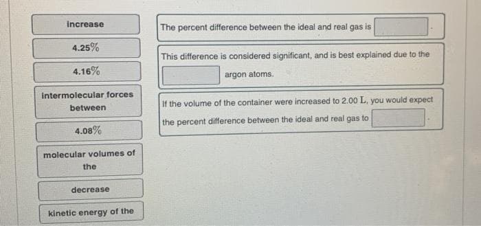 increase
4.25%
4.16%
intermolecular forces
between
4.08%
molecular volumes of
the
decrease
kinetic energy of the
The percent difference between the ideal and real gas is
This difference is considered significant, and is best explained due to the
argon atoms.
If the volume of the container were increased to 2.00 L, you would expect
the percent difference between the ideal and real gas to
