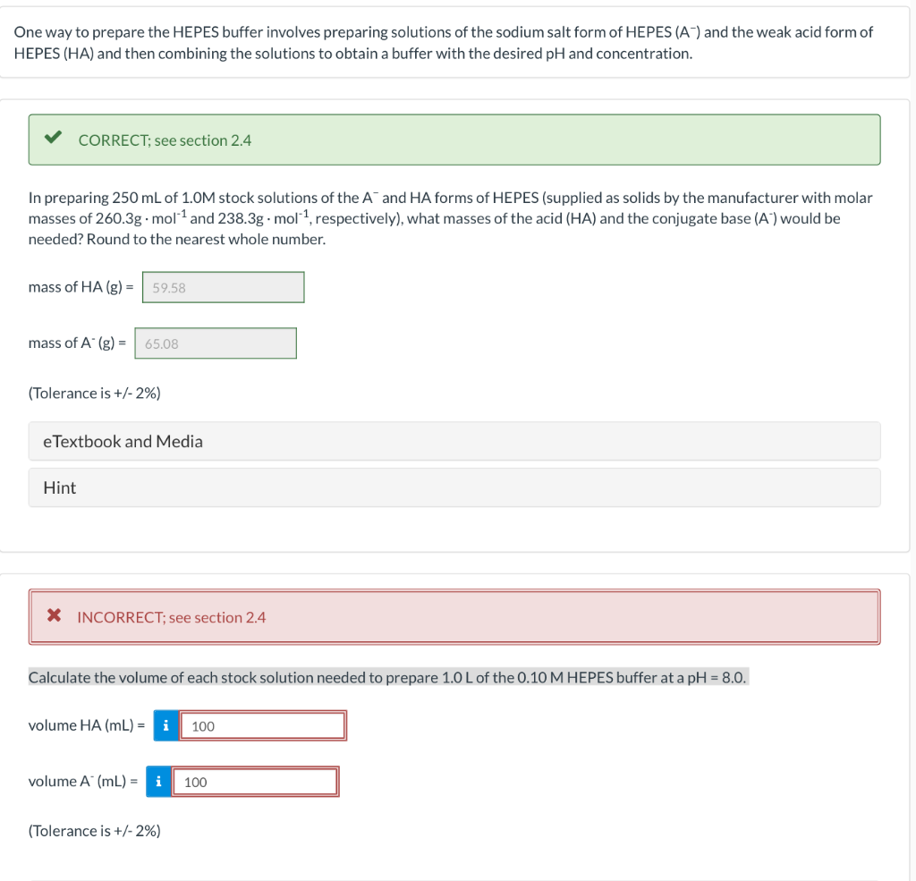 One way to prepare the HEPES buffer involves preparing solutions of the sodium salt form of HEPES (A) and the weak acid form of
HEPES (HA) and then combining the solutions to obtain a buffer with the desired pH and concentration.
CORRECT; see section 2.4
In preparing 250 mL of 1.0M stock solutions of the A and HA forms of HEPES (supplied as solids by the manufacturer with molar
masses of 260.3g.mol-¹ and 238.3g.mol-¹, respectively), what masses of the acid (HA) and the conjugate base (A) would be
needed? Round to the nearest whole number.
mass of HA (g) = 59.58
mass of A* (g) = 65.08
(Tolerance is +/- 2%)
eTextbook and Media
Hint
X INCORRECT; see section 2.4
Calculate the volume of each stock solution needed to prepare 1.0 L of the 0.10 M HEPES buffer at a pH = 8.0.
volume HA (mL) = i 100
volume A (mL) = i
(Tolerance is +/- 2%)