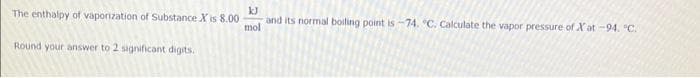 The enthalpy of vaporization of Substance X is 8.00
Round your answer to 2 significant digits.
kJ
and its normal boiling point is -74. C. Calculate the vapor pressure of Xat -94. °C.
mol