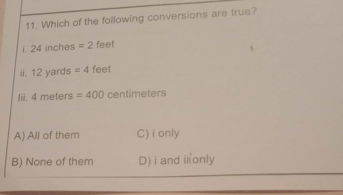 11. Which of the following conversions are true?
i. 24 inches = 2 feet
ii. 12 yards = 4 feet
lii. 4 meters = 400 centimeters
A) All of them
C)i only
B) None of them
D)i and iitonly
