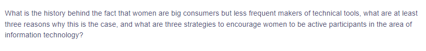 What is the history behind the fact that women are big consumers but less frequent makers of technical tools, what are at least
three reasons why this is the case, and what are three strategies to encourage women to be active participants in the area of
information technology?