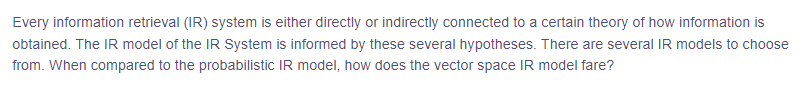 Every information retrieval (IR) system is either directly or indirectly connected to a certain theory of how information is
obtained. The IR model of the IR System is informed by these several hypotheses. There are several IR models to choose
from. When compared to the probabilistic IR model, how does the vector space IR model fare?