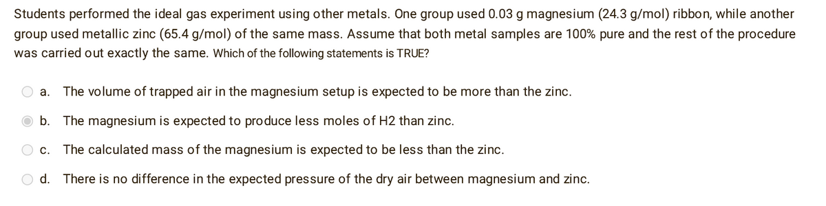 Students performed the ideal gas experiment using other metals. One group used 0.03 g magnesium (24.3 g/mol) ribbon, while another
group used metallic zinc (65.4 g/mol) of the same mass. Assume that both metal samples are 100% pure and the rest of the procedure
was carried out exactly the same. Which of the following statements is TRUE?
a. The volume of trapped air in the magnesium setup is expected to be more than the zinc.
b. The magnesium is expected to produce less moles of H2 than zinc.
C. The calculated mass of the magnesium is expected to be less than the zinc.
d. There is no difference in the expected pressure of the dry air between magnesium and zinc.