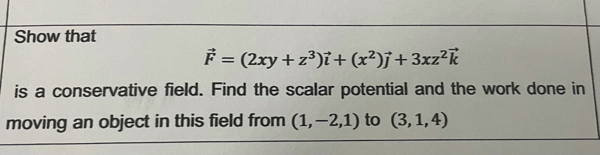 Show that
F = (2xy + z³)ï + (x²)j+3xz²k
is a conservative field. Find the scalar potential and the work done in
moving an object in this field from (1,-2,1) to (3,1,4)
