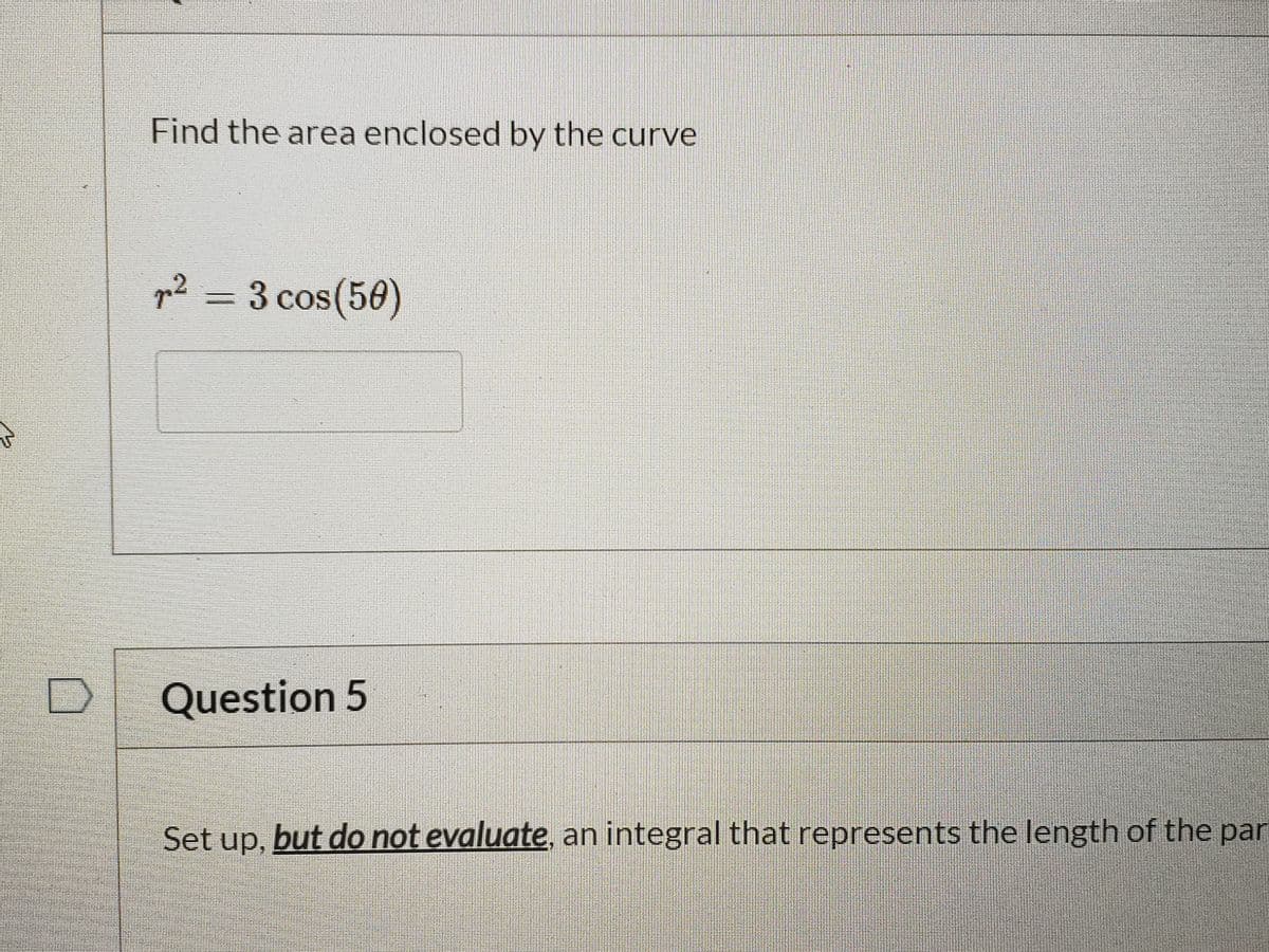 Find the area enclosed by the curve
p² =D3 cos(50)
Question 5
Set up, but do not evaluate, an integral that represents the length of the par
