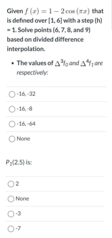 Given f (x) = 1 – 2 cos (7x) that
is defined over [1,6] with a step (h)
= 1. Solve points (6, 7,8, and 9)
based on divided difference
interpolation.
• The values of A°fo and Aªf1are
respectively:
O-16, -32
O-16, -8
O-16, -64
None
P1(2.5) is:
O2
None
O-3
O-7
