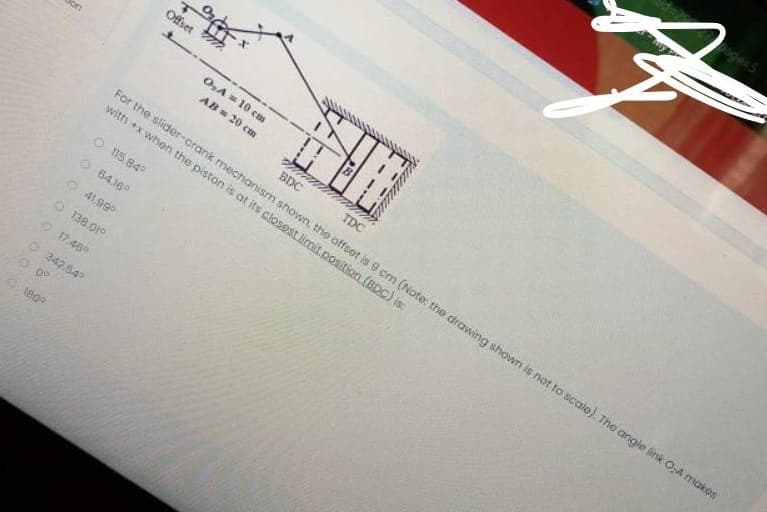 Offset
O,A= 10 cm
AB 20 cm
BDC
TDC
For the slider-crank mechanism shown, the offset is 9 cm (Note: the drawing shown is not to scale). The angie link O,A makos
with +x when the piston is at its closest limit.position(BDC) is:
O 15.84°
64.16°
O 41.99°
O 138.01°
O17.46
O 342.54
180
