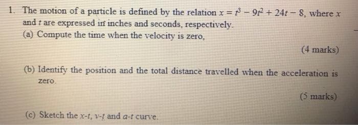 1. The motion of a particle is defined by the relation x = -92 + 24t- 8, where x
and t are expressed in inches and seconds, respectively.
(a) Compute the time when the velocity is zero,
(4 marks)
(b) Identify the position and the total distance travelled when the acceleration is
zero.
(5 marks)
(c) Sketch the x-t, v-t and a-t curve.
