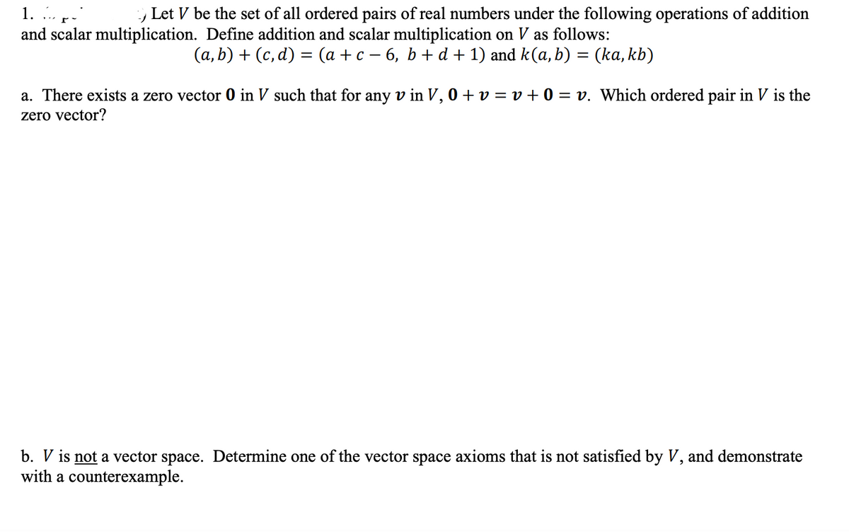 1. »- r-
-) Let V be the set of all ordered pairs of real numbers under the following operations of addition
and scalar multiplication. Define addition and scalar multiplication on V as follows:
(a, b) + (c,d) = (a + c − 6, b + d + 1) and k(a,b) = (ka, kb)
a. There exists a zero vector 0 in V such that for any v in V, 0 + v = v + 0 = v. Which ordered pair in V is the
zero vector?
b. V is not a vector space. Determine one of the vector space axioms that is not satisfied by V, and demonstrate
with a counterexample.