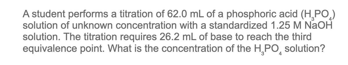 A student performs a titration of 62.0 mL of a phosphoric acid (H₂PO₂)
solution of unknown concentration with a standardized 1.25 M NaOH
solution. The titration requires 26.2 mL of base to reach the third
equivalence point. What is the concentration of the H₂PO solution?