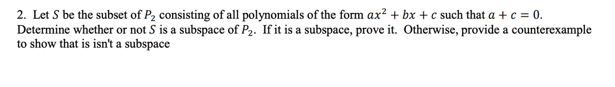 2. Let S be the subset of P₂ consisting of all polynomials of the form ax² + bx + c such that a + c = 0.
Determine whether or not S is a subspace of P₂. If it is a subspace, prove it. Otherwise, provide a counterexample
to show that is isn't a subspace