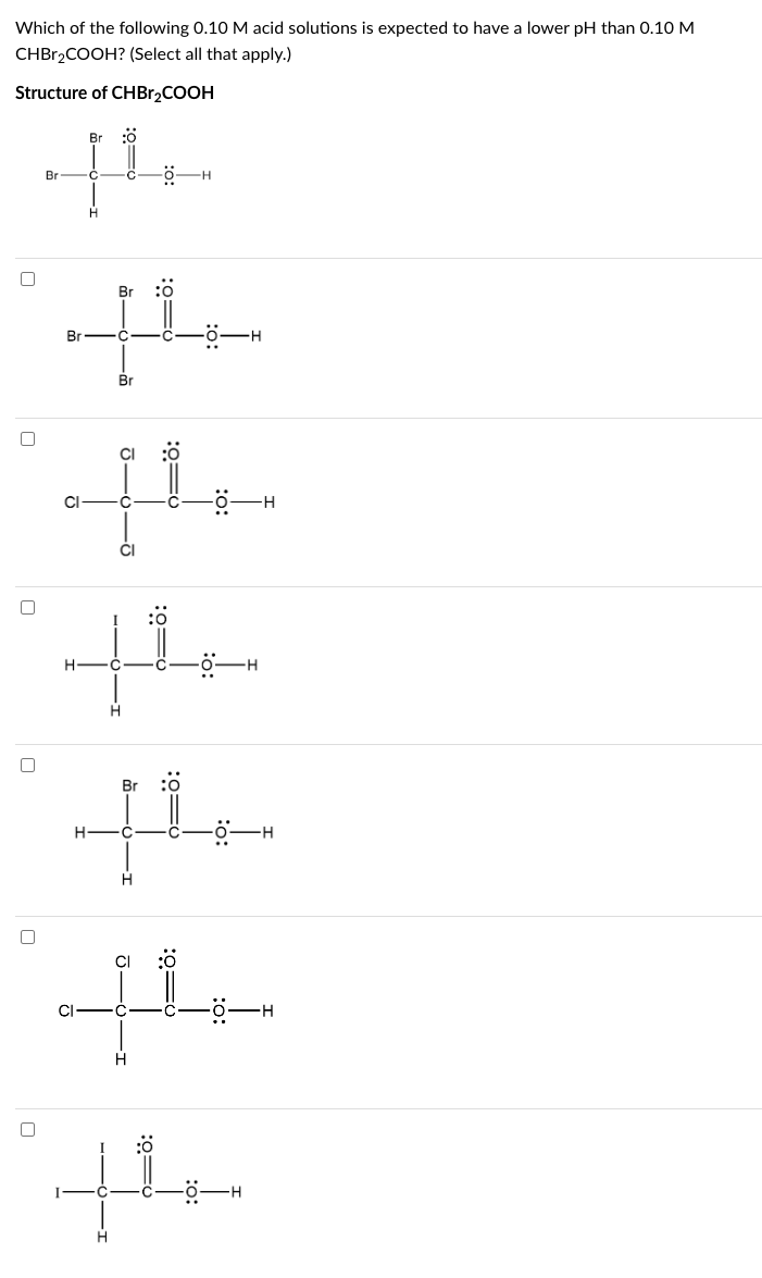 Which of the following 0.10 M acid solutions is expected to have a lower pH than 0.10 M
CHBr₂COOH? (Select all that apply.)
Structure of CHBr₂COOH
[]
n
n
[]
Br
Br :0
th
Br
Br
CI
-C
Br
-ő- H
J16-Ō
o=0:
CI
[4.
the
-H
Br
th
H C
H
o=0:
:0=0
0=0:
o=0:
:0:
:0:
44
H
the
H
H
-Ö-H