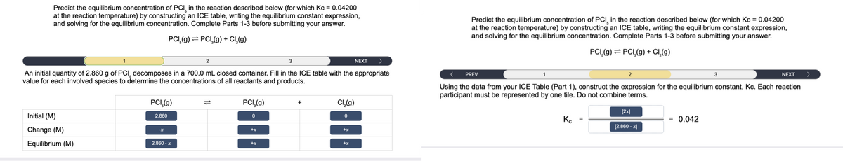 Predict the equilibrium concentration of PCI in the reaction described below (for which Kc = 0.04200
at the reaction temperature) by constructing an ICE table, writing the equilibrium constant expression,
and solving for the equilibrium concentration. Complete Parts 1-3 before submitting your answer.
PCI (g) → PCI₂(g) + Cl₂(g)
3
An initial quantity of 2.860 g of PCI, decomposes in a 700.0 mL closed container. Fill in the ICE table with the appropriate
value for each involved species to determine the concentrations of all reactants and products.
Initial (M)
Change (M)
Equilibrium (M)
PCI,(g)
2.860
2.860-x
2
PCI₂(g)
0
+x
+x
+
Cl₂(g)
0
+x
+X
NEXT
>
Predict the equilibrium concentration of PCI, in the reaction described below (for which Kc = 0.04200
at the reaction temperature) by constructing an ICE table, writing the equilibrium constant expression,
and solving for the equilibrium concentration. Complete Parts 1-3 before submitting your answer.
PCI (g) PCI,(g) + Cl₂(g)
PREV
2
Kc =
NEXT
Using the data from your ICE Table (Part 1), construct the expression for the equilibrium constant, Kc. Each reaction
participant must be represented by one tile. Do not combine terms.
[2x]
[2.860-x]
3
= 0.042
>