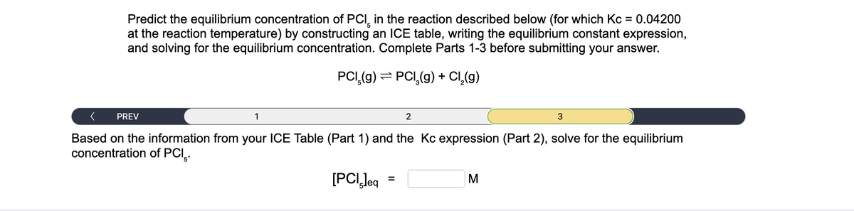 Predict the equilibrium concentration of PCI in the reaction described below (for which Kc = 0.04200
at the reaction temperature) by constructing an ICE table, writing the equilibrium constant expression,
and solving for the equilibrium concentration. Complete Parts 1-3 before submitting your answer.
PCI (g) = PCI,(g) + Cl₂(g)
< PREV
Based on the information from your ICE Table (Part 1) and the Kc expression (Part 2), solve for the equilibrium
concentration of PCI.
[PCI,leq
1
=
2
M
3