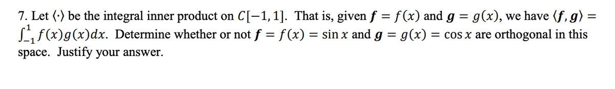 7. Let (.) be the integral inner product on C[-1, 1]. That is, given f = f(x) and g = g(x), we have (f,g)
= cos x are orthogonal in this
f₁f(x)g(x)dx. Determine whether or not ƒ = f(x) = sin x and g = g(x) :
space. Justify your answer.
=