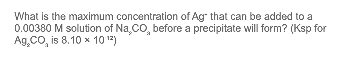 What is the maximum concentration of Ag+ that can be added to a
0.00380 M solution of Na₂CO, before a precipitate will form? (Ksp for
Ag CO₂ is 8.10 × 10-1²)
3
3