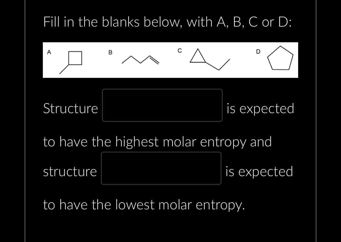 Fill in the blanks below, with A, B, C or D:
0
A
Structure
B
D
is expected
to have the highest molar entropy and
structure
is expected
to have the lowest molar entropy.