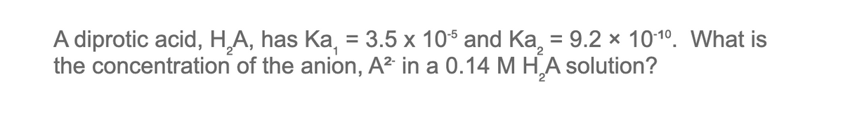 A diprotic acid, H,A, has Ka, = 3.5 x 105 and Ka, = 9.2 x 10-10. What is
the concentration of the anion, A² in a 0.14 M H₂A solution?