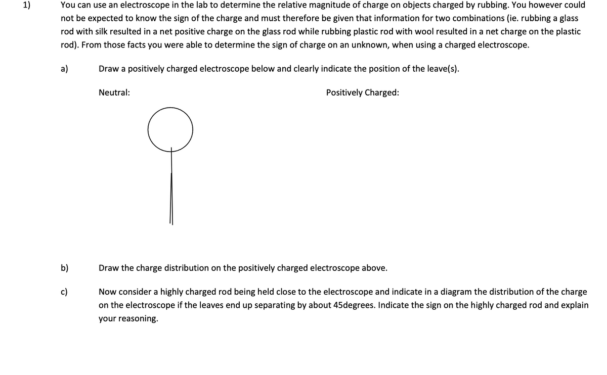 1)
You can use an electroscope in the lab to determine the relative magnitude of charge on objects charged by rubbing. You however could
not be expected to know the sign of the charge and must therefore be given that information for two combinations (ie. rubbing a glass
rod with silk resulted in a net positive charge on the glass rod while rubbing plastic rod with wool resulted in a net charge on the plastic
rod). From those facts you were able to determine the sign of charge on an unknown, when using a charged electroscope.
Draw a positively charged electroscope below and clearly indicate the position of the leave(s).
Positively Charged:
a)
b)
c)
Neutral:
Draw the charge distribution on the positively charged electroscope above.
Now consider a highly charged rod being held close to the electroscope and indicate in a diagram the distribution of the charge
on the electroscope if the leaves end up separating by about 45degrees. Indicate the sign on the highly charged rod and explain
your reasoning.