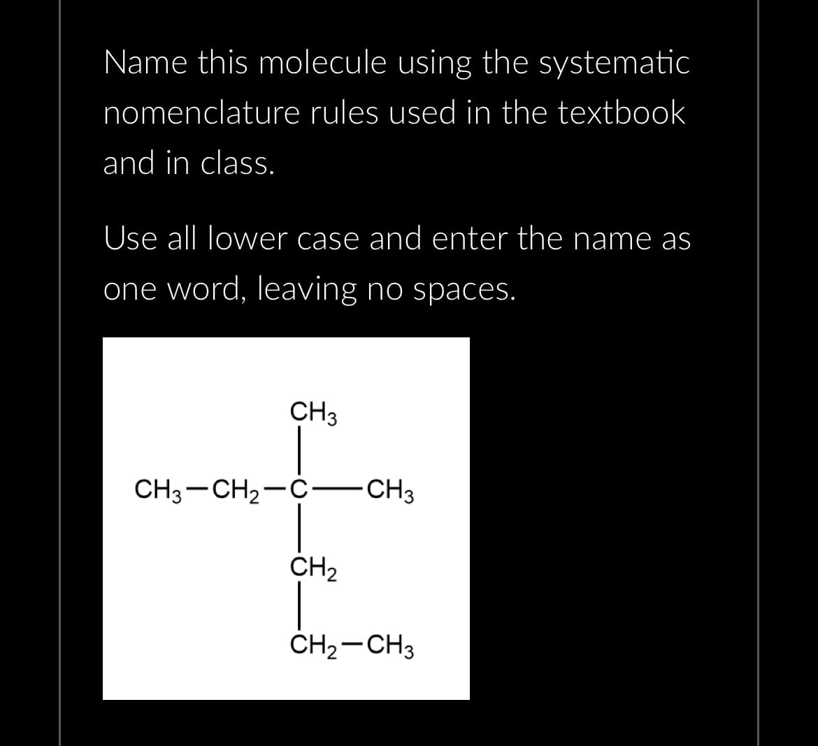 Name this molecule using the systematic
nomenclature rules used in the textbook
and in class.
Use all lower case and enter the name as
one word, leaving no spaces.
CH3
CH3 -CH₂-C-CH3
CH₂
CH₂-CH3