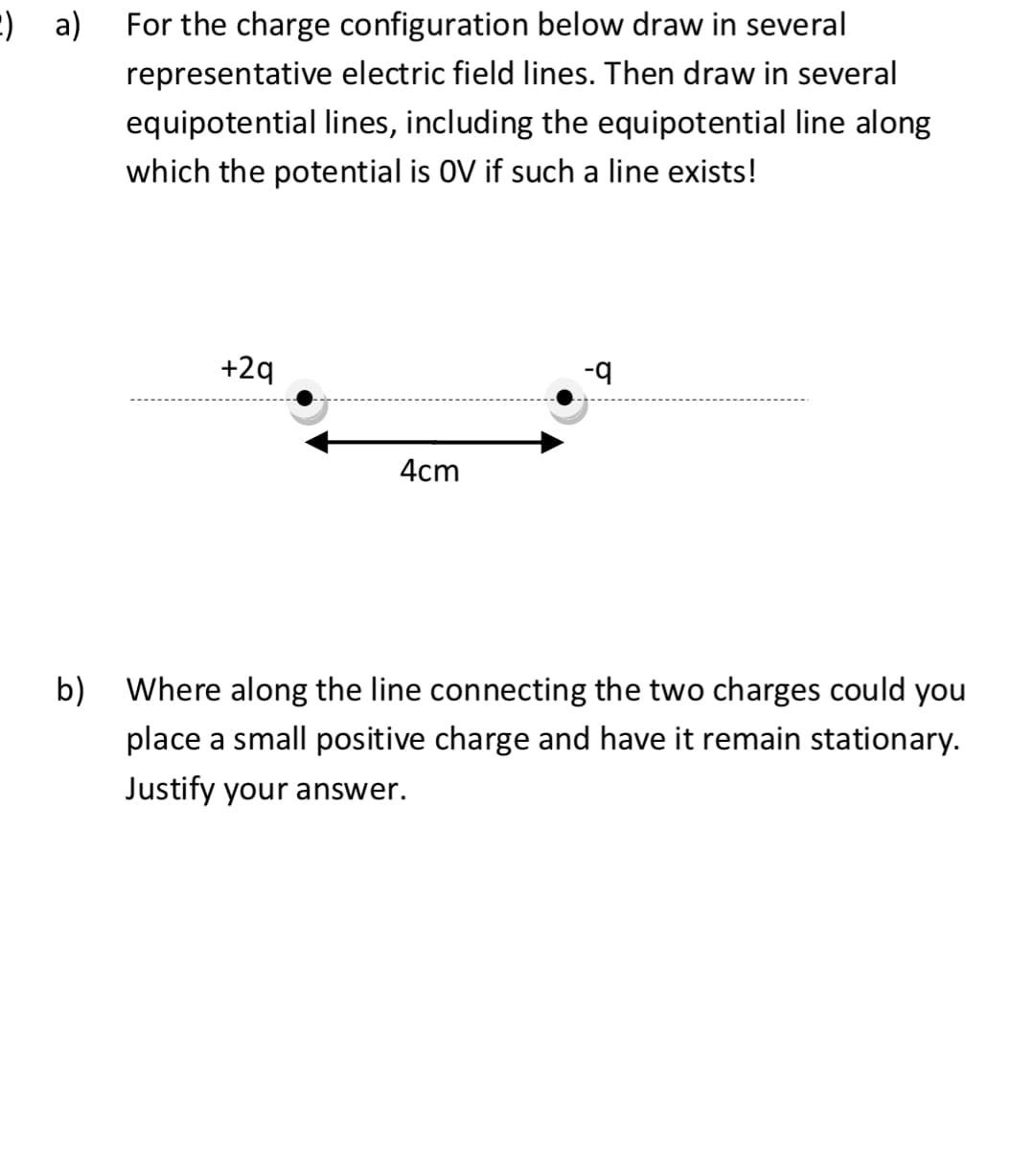 :) a) For the charge configuration below draw in several
representative electric field lines. Then draw in several
equipotential lines, including the equipotential line along
which the potential is OV if such a line exists!
+2q
4cm
-q
b) Where along the line connecting the two charges could you
place a small positive charge and have it remain stationary.
Justify your answer.