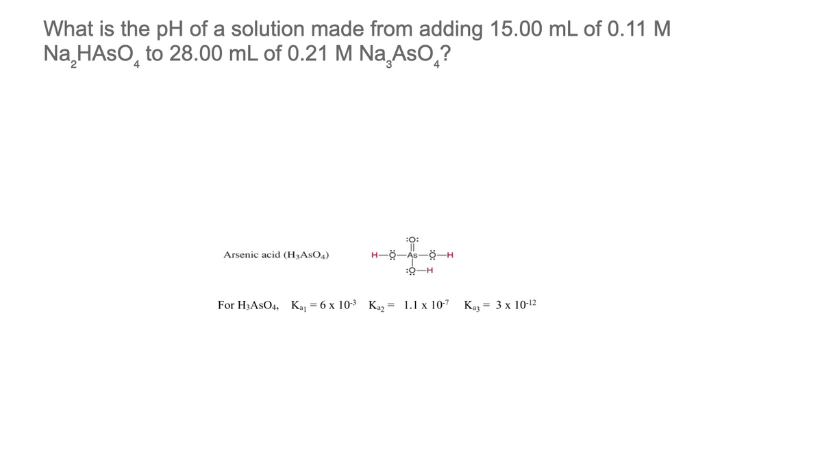 What is the pH of a solution made from adding 15.00 mL of 0.11 M
Na₂HASO to 28.00 mL of 0.21 M Na AsO ?
4
Arsenic acid (H3ASO4)
:O:
H-Ö-As-Ö-H
:Ọ-H
For H3ASO4, Kay = 6 x 10-³ Ka₂ = 1.1 x 10-7
Kaz
= 3 x 10-12
