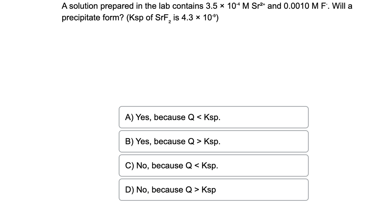 A solution prepared in the lab contains 3.5 × 104 M Sr²+ and 0.0010 M F. Will a
precipitate form? (Ksp of SrF, is 4.3 × 10⁹)
2
A) Yes, because Q < Ksp.
B) Yes, because Q > Ksp.
C) No, because Q < Ksp.
D) No, because Q > Ksp