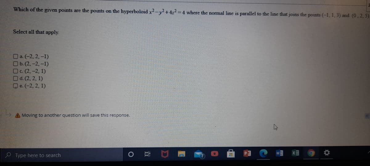 Which of the given points are the points on the hyperboloid x2-y²+4z2 = 4 where the normal line is parallel to the line that joins the points (-1, 1, 3) and (0, 2, 5).
Select all that apply.
O a. (-2, 2, –1)
O b. (2, –2. –1)
OC. (2, -2, 1)
Od. (2, 2, 1)
Oe.(-2, 2, 1)
A Moving to another question will save this response.
Type here to search
17
