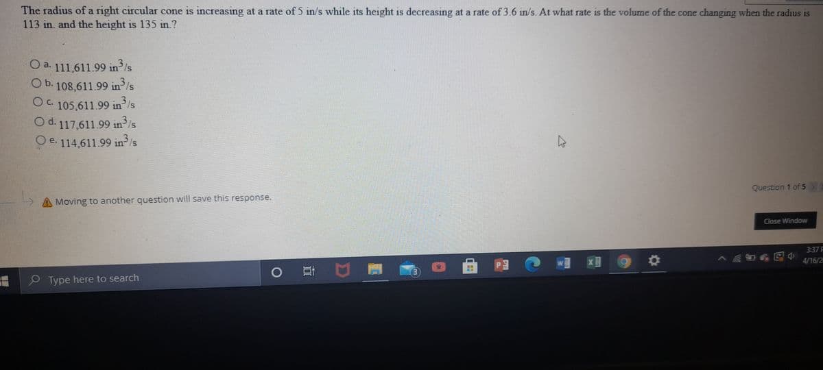 The radius of a right circular cone is increasing at a rate of 5 in/s while its height is decreasing at a rate of 3.6 in/s. At what rate is the volume of the cone changing when the radius is
113 in. and the height is 135 in.?
O a. 111,611.99 in/s
O b. 108,611.99 in/s
O 105,611.99 in/s
OC.
O d. 117,611.99 in³Is
315
O e. 114,611.99 in³/s
Question 1 of 5
Moving to another question will save this response.
Close Window
3:37 F
4/16/2
0 耳口
O Type here to search
