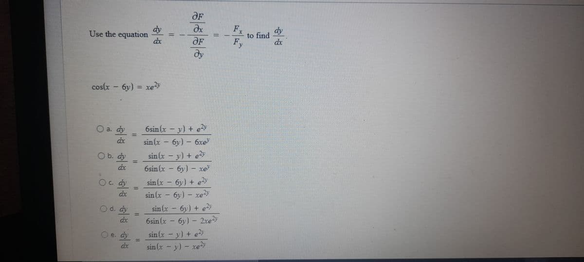 OF
dy
Use the equation
Fx
to find
F,
dy
de
OF
dy
cos(x - 6y) = xe
6sin (x – y) + e?y
sin (x - 6y) - 6xe
O a. dy
sin (x - y) + ey
6sin (x - 6y) - xe
O b. dy
sin (x - 6y) + ey
sin(x - 6y) – xe
Oc. dy
%3|
dx
sin (x - 6y) + e?y
6sin (x – 6y) – 2rey
O d. dy
sin (x -y) + ey
sin (x - y) - xe?y
e. dy
dx
%3D
