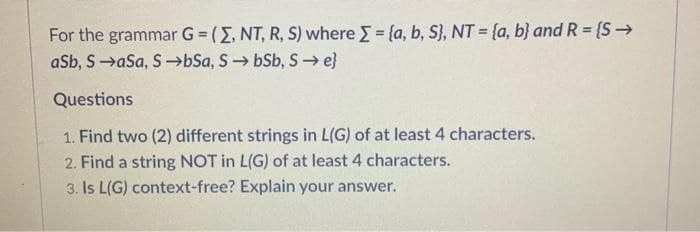 For the grammar G = (E, NT, R, S) where = {a, b, S}, NT = {a, b} and R = {S>
aSb, S→aSa, S→bSa, S bSb, S→ e}
Questions
1. Find two (2) different strings in L(G) of at least 4 characters.
2. Find a string NOT in L(G) of at least 4 characters.
3. Is L(G) context-free? Explain your answer.
