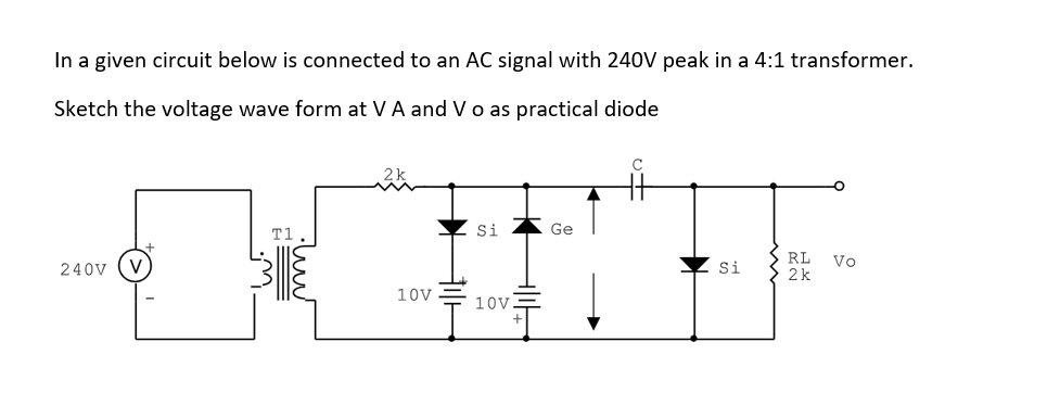 In a given circuit below is connected to an AC signal with 240V peak in a 4:1 transformer.
Sketch the voltage wave form at VA and V o as practical diode
T1
Si
Ge
RL Vo
2k
240V
Si
10v
10V
