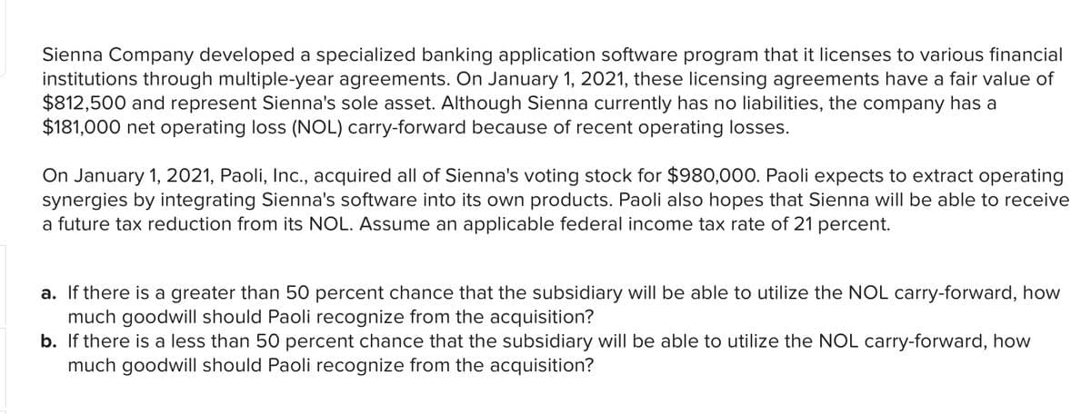 Sienna Company developed a specialized banking application software program that it licenses to various financial
institutions through multiple-year agreements. On January 1, 2021, these licensing agreements have a fair value of
$812,500 and represent Sienna's sole asset. Although Sienna currently has no liabilities, the company has a
$181,000 net operating loss (NOL) carry-forward because of recent operating losses.
On January 1, 2021, Paoli, Inc., acquired all of Sienna's voting stock for $980,000. Paoli expects to extract operating
synergies by integrating Sienna's software into its own products. Paoli also hopes that Sienna will be able to receive
a future tax reduction from its NOL. Assume an applicable federal income tax rate of 21 percent.
a. If there is a greater than 50 percent chance that the subsidiary will be able to utilize the NOL carry-forward, how
much goodwill should Paoli recognize from the acquisition?
b. If there is a less than 50 percent chance that the subsidiary will be able to utilize the NOL carry-forward, how
much goodwill should Paoli recognize from the acquisition?
