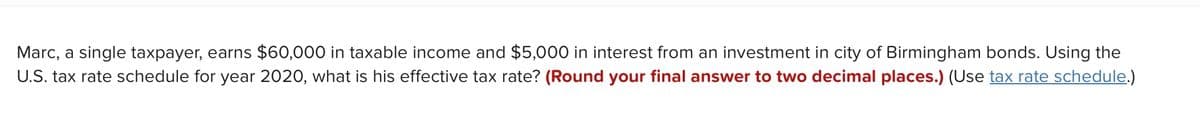 Marc, a single taxpayer, earns $60,000 in taxable income and $5,000 in interest from an investment in city of Birmingham bonds. Using the
U.S. tax rate schedule for year 2020, what is his effective tax rate? (Round your final answer to two decimal places.) (Use tax rate schedule.)
