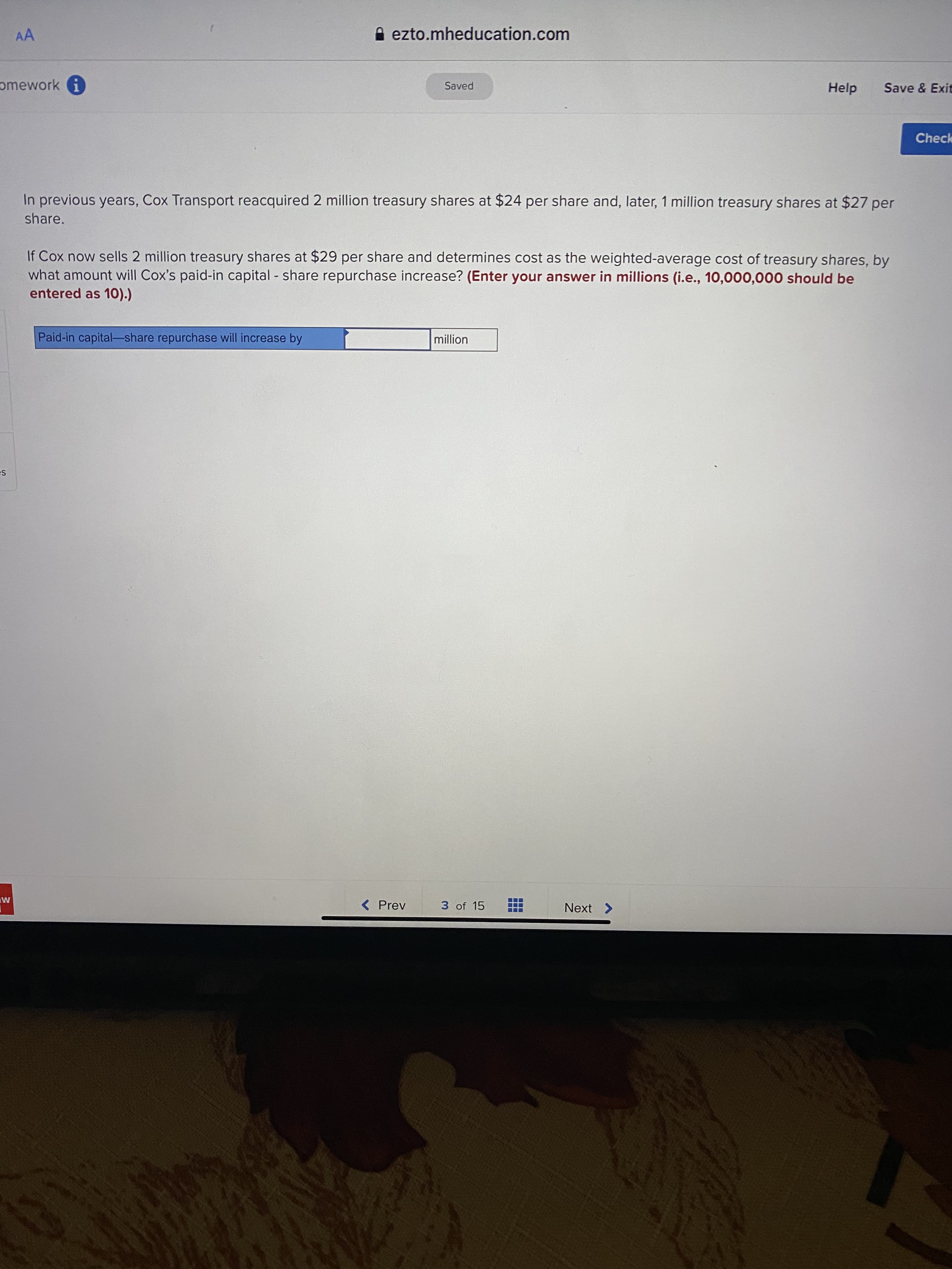 In previous years, Cox Transport reacquired 2 million treasury shares at $24 per share and, later, 1 million treasury shares at $27 per
share.
If Cox now sells 2 million treasury shares at $29 per share and determines cost as the weighted-average cost of treasury shares, by
what amount will Cox's paid-in capital share repurchase increase? (Enter your answer in millions (i.e., 10,000,000 should be
entered as 10).)
Paid-in capital-share repurchase will increase by
million
