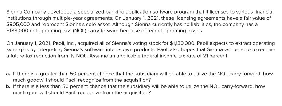 Sienna Company developed a specialized banking application software program that it licenses to various financial
institutions through multiple-year agreements. On January 1, 2021, these licensing agreements have a fair value of
$905,000 and represent Sienna's sole asset. Although Sienna currently has no liabilities, the company has a
$188,000 net operating loss (NOL) carry-forward because of recent operating losses.
On January 1, 2021, Paoli, Inc., acquired all of Sienna's voting stock for $1,130,000. Paoli expects to extract operating
synergies by integrating Sienna's software into its own products. Paoli also hopes that Sienna will be able to receive
a future tax reduction from its NOL. Assume an applicable federal income tax rate of 21 percent.
a. If there is a greater than 50 percent chance that the subsidiary will be able to utilize the NOL carry-forward, how
much goodwill should Paoli recognize from the acquisition?
b. If there is a less than 50 percent chance that the subsidiary will be able to utilize the NOL carry-forward, how
much goodwill should Paoli recognize from the acquisition?
