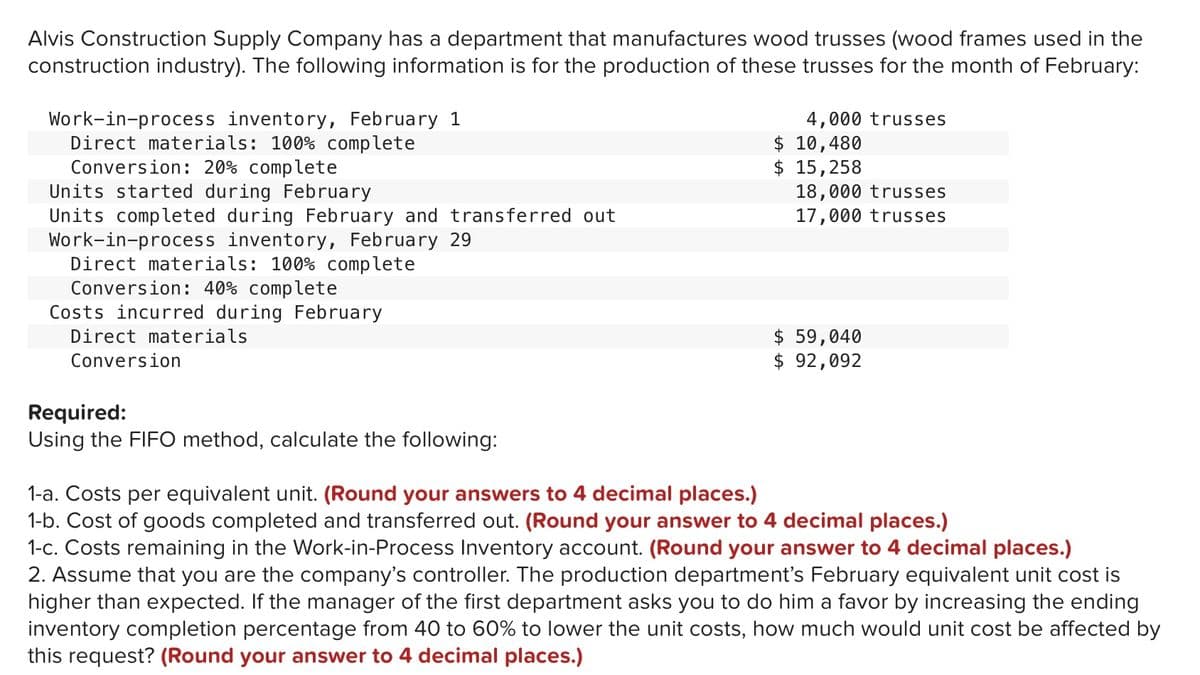 Alvis Construction Supply Company has a department that manufactures wood trusses (wood frames used in the
construction industry). The following information is for the production of these trusses for the month of February:
Work-in-process inventory, February 1
Direct materials: 100% complete
Conversion: 20% complete
Units started during February
Units completed during February and transferred out
Work-in-process inventory, February 29
Direct materials: 100% complete
Conversion: 40% complete
Costs incurred during February
4,000 trusses
$ 10,480
$ 15,258
18,000 trusses
17,000 trusses
$ 59,040
$ 92,092
Direct materials
Conversion
Required:
Using the FIFO method, calculate the following:
1-a. Costs per equivalent unit. (Round your answers to 4 decimal places.)
1-b. Cost of goods completed and transferred out. (Round your answer to 4 decimal places.)
1-c. Costs remaining in the Work-in-Process Inventory account. (Round your answer to 4 decimal places.)
2. Assume that you are the company's controller. The production department's February equivalent unit cost is
higher than expected. If the manager of the first department asks you to do him a favor by increasing the ending
inventory completion percentage from 40 to 60% to lower the unit costs, how much would unit cost be affected by
this request? (Round your answer to 4 decimal places.)
