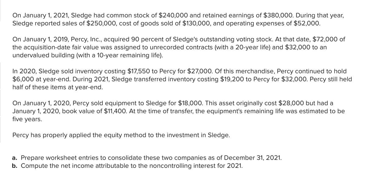 On January 1, 2021, Sledge had common stock of $240,000 and retained earnings of $380,000. During that year,
Sledge reported sales of $250,000, cost of goods sold of $130,000, and operating expenses of $52,000.
On January 1, 2019, Percy, Inc., acquired 90 percent of Sledge's outstanding voting stock. At that date, $72,000 of
the acquisition-date fair value was assigned to unrecorded contracts (with a 20-year life) and $32,000 to an
undervalued building (with a 10-year remaining life).
In 2020, Sledge sold inventory costing $17,550 to Percy for $27,000. Of this merchandise, Percy continued to hold
$6,000 at year-end. During 2021, Sledge transferred inventory costing $19,200 to Percy for $32,000. Percy still held
half of these items at year-end.
On January 1, 2020, Percy sold equipment to Sledge for $18,000. This asset originally cost $28,000 but had a
January 1, 2020, book value of $11,400. At the time of transfer, the equipment's remaining life was estimated to be
five years.
Percy has properly applied the equity method to the investment in Sledge.
a. Prepare worksheet entries to consolidate these two companies as of December 31, 2021.
b. Compute the net income attributable to the noncontrolling interest for 2021.
