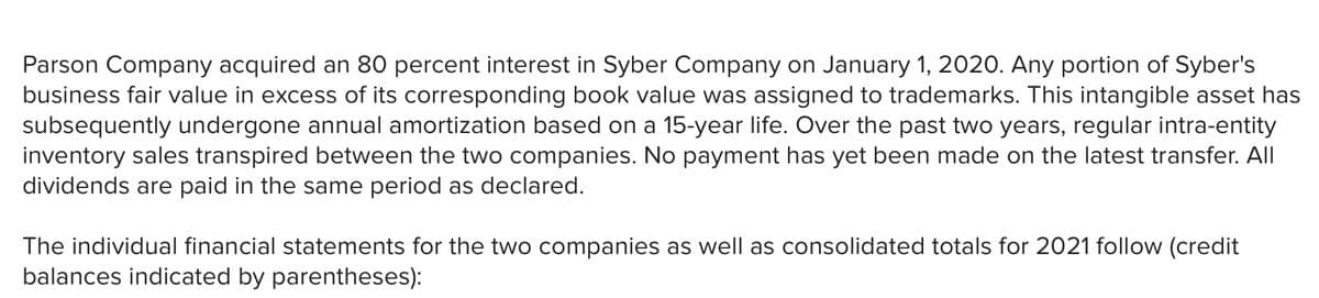 Parson Company acquired an 80 percent interest in Syber Company on January 1, 2020. Any portion of Syber's
business fair value in excess of its corresponding book value was assigned to trademarks. This intangible asset has
subsequently undergone annual amortization based on a 15-year life. Over the past two years, regular intra-entity
inventory sales transpired between the two companies. No payment has yet been made on the latest transfer. All
dividends are paid in the same period as declared.
The individual financial statements for the two companies as well as consolidated totals for 2021 follow (credit
balances indicated by parentheses):
