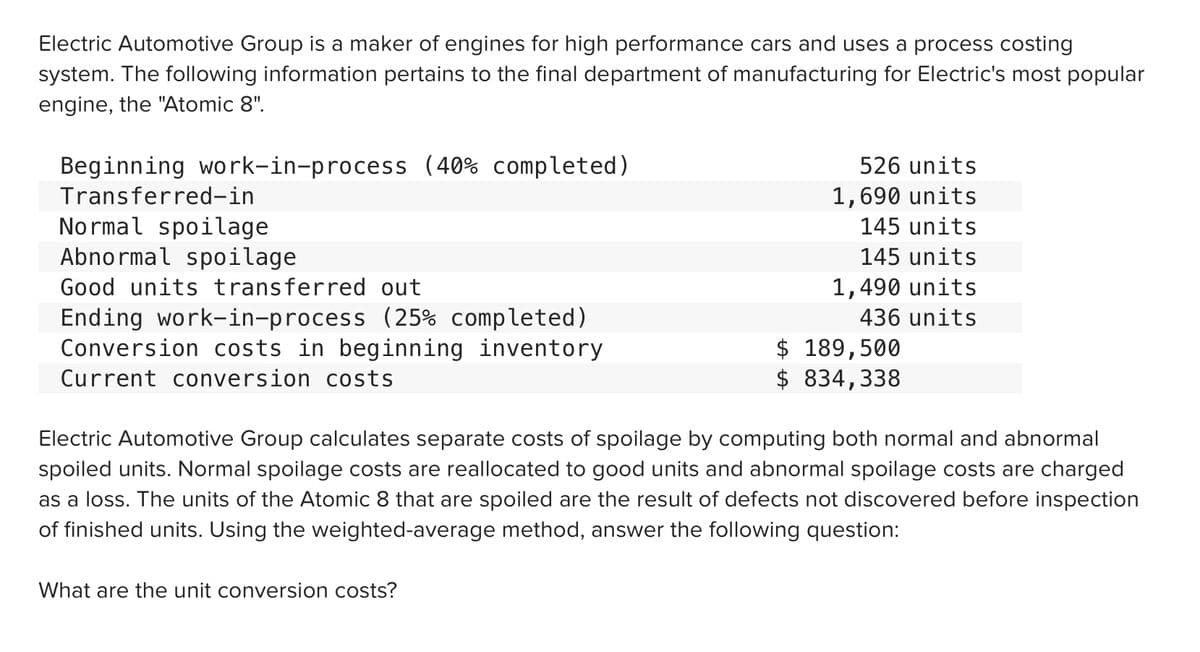 Electric Automotive Group is a maker of engines for high performance cars and uses a process costing
system. The following information pertains to the final department of manufacturing for Electric's most popular
engine, the "Atomic 8".
Beginning work-in-process (40% completed)
526 units
Transferred-in
1,690 units
No rmal spoilage
Abnormal spoilage
145 units
145 units
Good units transferred out
1,490 units
Ending work-in-process (25% completed)
Conversion costs in beginning inventory
436 units
$ 189,500
$ 834,338
Current conversion costs
Electric Automotive Group calculates separate costs of spoilage by computing both normal and abnormal
spoiled units. Normal spoilage costs are reallocated to good units and abnormal spoilage costs are charged
as a loss. The units of the Atomic 8 that are spoiled are the result of defects not discovered before inspection
of finished units. Using the weighted-average method, answer the following question:
What are the unit conversion costs?
