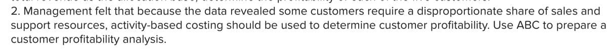 2. Management felt that because the data revealed some customers require a disproportionate share of sales and
support resources, activity-based costing should be used to determine customer profitability. Use ABC to prepare a
customer profitability analysis.
