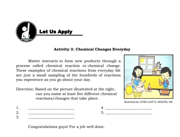 Let Us Apply
Activity 3: Chemical Changes Everyday
Matter interacts to form new products through a
process called chemical reaction or chemical change.
These examples of chemical reactions from everyday life
are just a small sampling of the hundreds of reactions
you experience as you go about your day.
Direction: Based on the picture illustrated at the right,
can you name at least five different chemical
reactions/changes that take place.
Illustrated by: CIFIDE LUVIT G. APOSTOL, MS
1.
4.
2.
3.
5.
Congratulations guys! For a job well done.
