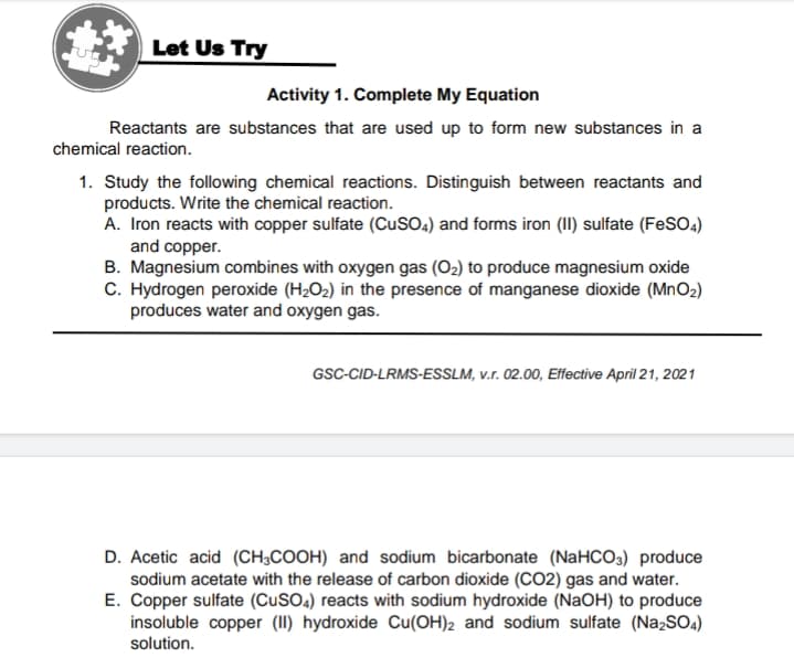 Let Us Try
Activity 1. Complete My Equation
Reactants are substances that are used up to form new substances in a
chemical reaction.
1. Study the following chemical reactions. Distinguish between reactants and
products. Write the chemical reaction.
A. Iron reacts with copper sulfate (CuSO4) and forms iron (II) sulfate (FeSO4)
and copper.
B. Magnesium combines with oxygen gas (O2) to produce magnesium oxide
C. Hydrogen peroxide (H2O2) in the presence of manganese dioxide (MNO2)
produces water and oxygen gas.
GSC-CID-LRMS-ESSLM, v.r. 02.00, Effective April 21, 2021
D. Acetic acid (CH;COOH) and sodium bicarbonate (NaHCO3) produce
sodium acetate with the release of carbon dioxide (CO2) gas and water.
E. Copper sulfate (CUSO.) reacts with sodium hydroxide (NaOH) to produce
insoluble copper (II) hydroxide Cu(OH)2 and sodium sulfate (NazSO4)
solution.
